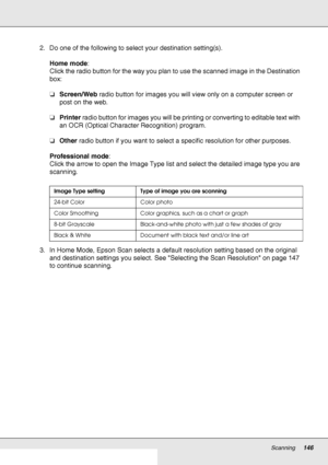 Page 146Scanning146
2. Do one of the following to select your destination setting(s).
Home mode: 
Click the radio button for the way you plan to use the scanned image in the Destination 
box: 
❏Screen/Web radio button for images you will view only on a computer screen or 
post on the web.
❏Printer radio button for images you will be printing or converting to editable text with 
an OCR (Optical Character Recognition) program.
❏Other radio button if you want to select a specific resolution for other purposes....
