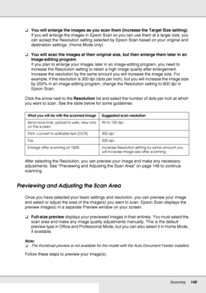 Page 148Scanning148
❏You will enlarge the images as you scan them (increase the Target Size setting). 
If you will enlarge the images in Epson Scan so you can use them at a larger size, you 
can accept the Resolution setting selected by Epson Scan based on your original and 
destination settings. (Home Mode only)
❏You will scan the images at their original size, but then enlarge them later in an 
image-editing program.
If you plan to enlarge your images later in an image-editing program, you need to 
increase...