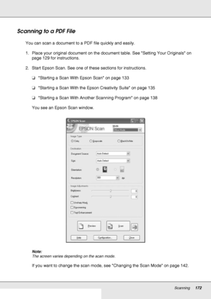 Page 172Scanning172
Scanning to a PDF File
You can scan a document to a PDF file quickly and easily.
1. Place your original document on the document table. See Setting Your Originals on 
page 129 for instructions.
2. Start Epson Scan. See one of these sections for instructions.
❏Starting a Scan With Epson Scan on page 133
❏Starting a Scan With the Epson Creativity Suite on page 135
❏Starting a Scan With Another Scanning Program on page 138
You see an Epson Scan window.
Note:
The screen varies depending on the...