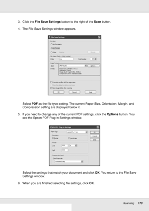 Page 173Scanning173
3. Click the File Save Settings button to the right of the Scan button.
4. The File Save Settings window appears.
Select PDF as the file type setting. The current Paper Size, Orientation, Margin, and 
Compression setting are displayed below it.
5. If you need to change any of the current PDF settings, click the Options button. You 
see the Epson PDF Plug-in Settings window.
Select the settings that match your document and click OK. You return to the File Save 
Settings window.
6. When you are...