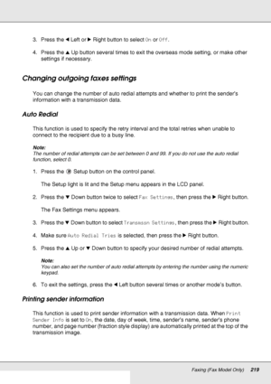 Page 219Faxing (Fax Model Only)219
3. Press the lLeft or rRight button to select On or Off.
4. Press the uUp button several times to exit the overseas mode setting, or make other 
settings if necessary. 
Changing outgoing faxes settings
You can change the number of auto redial attempts and whether to print the sender’s 
information with a transmission data. 
Auto Redial
This function is used to specify the retry interval and the total retries when unable to 
connect to the recipient due to a busy line.
Note:
The...