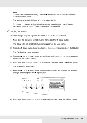 Page 228Faxing (Fax Model Only)228
Note:
To correct a number while entering it, use the lLeft button to back one character or the 
Reset button to delete.
The registered speed dial is added to the speed dial list.
To change or delete a registered recipient in the speed-dial list, see Changing 
recipients on page 228 or Deleting recipients on page 229.
Changing recipients
You can change recipient registered to another one in the speed dial list.
1. Make sure the product is turned on, and then press the  Setup...