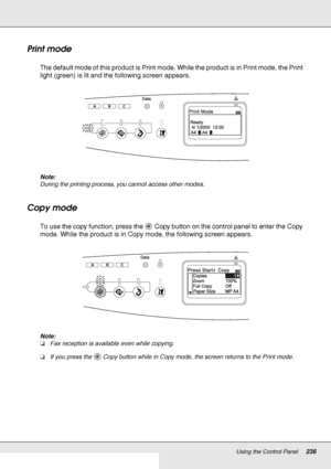 Page 236Using the Control Panel236
Print mode
The default mode of this product is Print mode. While the product is in Print mode, the Print 
light (green) is lit and the following screen appears.
Note:
During the printing process, you cannot access other modes.
Copy mode
To use the copy function, press the  Copy button on the control panel to enter the Copy 
mode. While the product is in Copy mode, the following screen appears.
Note:
❏Fax reception is available even while copying.
❏If you press the  Copy button...