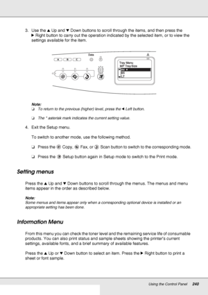 Page 240Using the Control Panel240
3. Use the uUp and dDown buttons to scroll through the items, and then press the 
rRight button to carry out the operation indicated by the selected item, or to view the 
settings available for the item.
Note:
❏To return to the previous (higher) level, press the lLeft button.
❏The * asterisk mark indicates the current setting value.
4. Exit the Setup menu.
To switch to another mode, use the following method.
❏Press the  Copy,  Fax, or  Scan button to switch to the corresponding...