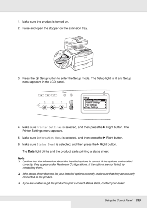 Page 255Using the Control Panel255
1. Make sure the product is turned on.
2. Raise and open the stopper on the extension tray.
3. Press the  Setup button to enter the Setup mode. The Setup light is lit and Setup 
menu appears in the LCD panel.
4. Make sure Printer Settings is selected, and then press the rRight button. The 
Printer Settings menu appears.
5. Make sure Information Menu is selected, and then press the rRight button.
6. Make sure Status Sheet is selected, and then press the rRight button.
The Data...