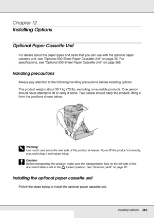 Page 269Installing Options269
Chapter 12 
Installing Options
Optional Paper Cassette Unit
For details about the paper types and sizes that you can use with the optional paper 
cassette unit, see Optional 500-Sheet Paper Cassette Unit on page 35. For 
specifications, see Optional 500-Sheet Paper Cassette Unit on page 365.
Handling precautions
Always pay attention to the following handling precautions before installing options:
The product weighs about 33.1 kg (73 lb), excluding consumable products. One person...