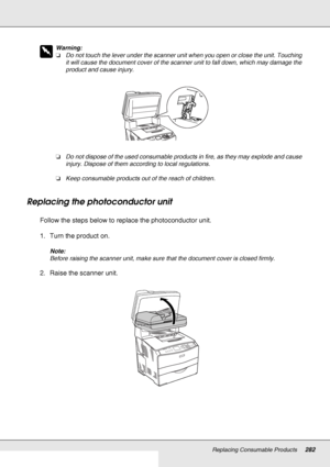 Page 282Replacing Consumable Products282
w
Warning:
❏Do not touch the lever under the scanner unit when you open or close the unit. Touching 
it will cause the document cover of the scanner unit to fall down, which may damage the 
product and cause injury.
❏Do not dispose of the used consumable products in fire, as they may explode and cause 
injury. Dispose of them according to local regulations.
❏Keep consumable products out of the reach of children.
Replacing the photoconductor unit
Follow the steps below to...