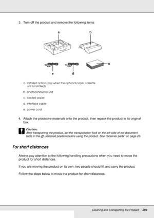 Page 294Cleaning and Transporting the Product294
3. Turn off the product and remove the following items:
4. Attach the protective materials onto the product, then repack the product in its original 
box.
c
Caution:
After transporting the product, set the transportation lock on the left side of the document 
table in the  unlocked position before using the product. See Scanner parts on page 26.
For short distances
Always pay attention to the following handling precautions when you need to move the 
product for...