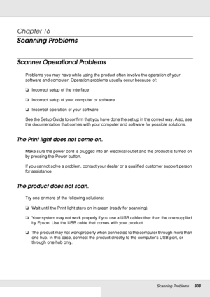 Page 308Scanning Problems308
Chapter 16 
Scanning Problems
Scanner Operational Problems
Problems you may have while using the product often involve the operation of your 
software and computer. Operation problems usually occur because of:
❏Incorrect setup of the interface
❏Incorrect setup of your computer or software
❏Incorrect operation of your software
See the Setup Guide to confirm that you have done the set up in the correct way. Also, see 
the documentation that comes with your computer and software for...