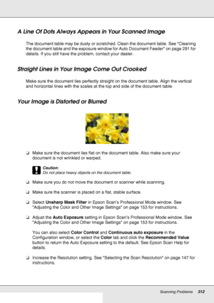 Page 312Scanning Problems312
A Line Of Dots Always Appears in Your Scanned Image
The document table may be dusty or scratched. Clean the document table. See Cleaning 
the document table and the exposure window for Auto Document Feeder on page 291 for 
details. If you still have the problem, contact your dealer.
Straight Lines in Your Image Come Out Crooked
Make sure the document lies perfectly straight on the document table. Align the vertical 
and horizontal lines with the scales at the top and side of the...