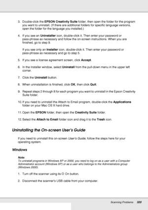 Page 320Scanning Problems320
3. Double-click the EPSON Creativity Suite folder, then open the folder for the program 
you want to uninstall. (If there are additional folders for specific language versions, 
open the folder for the language you installed.)
4. If you see an Uninstaller icon, double-click it. Then enter your password or 
pass-phrase as necessary and follow the on-screen instructions. When you are 
finished, go to step 9.
If you see only an Installer icon, double-click it. Then enter your password...