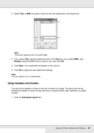 Page 62Using the Printer Software with Windows62
3. Select Text or BMP and type a name for the new watermark in the Name box.
Note:
This screen appears when you select Text.
4. If you select Text, type the watermark text in the Text box. If you select BMP, click 
Browse, select the BMP file you want to use, then click OK.
5. Click Save. Your watermark will appear in the List box.
6. Click OK to apply the new watermark settings.
Note:
You can register up to 10 watermarks.
Using headers and footers
You can print...