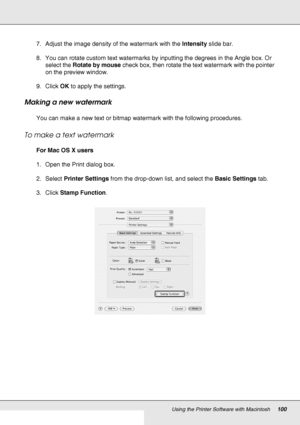 Page 100Using the Printer Software with Macintosh100
7. Adjust the image density of the watermark with the Intensity slide bar.
8. You can rotate custom text watermarks by inputting the degrees in the Angle box. Or 
select the Rotate by mouse check box, then rotate the text watermark with the pointer 
on the preview window.
9. Click OK to apply the settings.
Making a new watermark
You can make a new text or bitmap watermark with the following procedures.
To make a text watermark
For Mac OS X users
1. Open the...