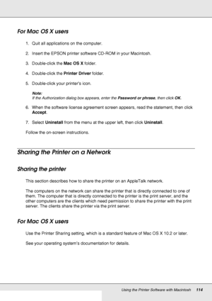 Page 114Using the Printer Software with Macintosh114
For Mac OS X users
1. Quit all applications on the computer.
2. Insert the EPSON printer software CD-ROM in your Macintosh.
3. Double-click the Mac OS X folder.
4. Double-click the Printer Driver folder.
5. Double-click your printer’s icon.
Note:
If the Authorization dialog box appears, enter the Password or phrase, then click OK.
6. When the software license agreement screen appears, read the statement, then click 
Accept.
7. Select Uninstall from the menu at...