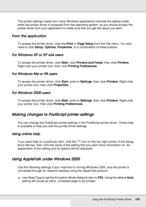 Page 120Using the PostScript Printer Driver120
The printer settings made from many Windows applications override the setting made 
when the printer driver is accessed from the operating system, so you should access the 
printer driver from your application to make sure that you get the result you want.
From the application
To access the printer driver, click the Print or Page Setup from the File menu. You also 
need to click Setup, Options, Properties, or a combination of these buttons.
For Windows XP or XP x64...