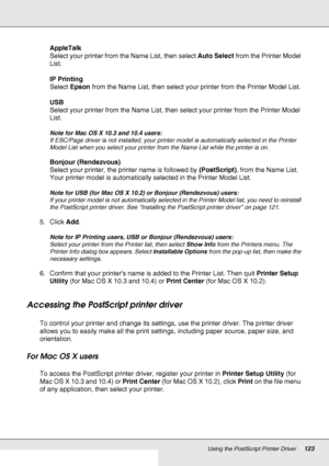 Page 123Using the PostScript Printer Driver123
AppleTalk
Select your printer from the Name List, then select Auto Select from the Printer Model 
List.
IP Printing
Select Epson from the Name List, then select your printer from the Printer Model List.
USB
Select your printer from the Name List, then select your printer from the Printer Model 
List.
Note for Mac OS X 10.3 and 10.4 users:
If ESC/Page driver is not installed, your printer model is automatically selected in the Printer 
Model List when you select your...