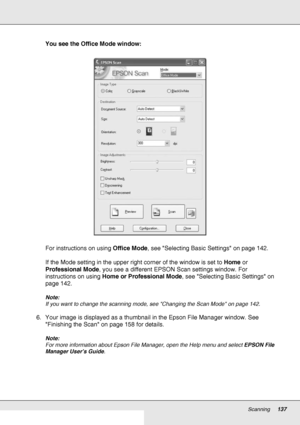 Page 137Scanning137
You see the Office Mode window:
For instructions on using Office Mode, see Selecting Basic Settings on page 142.
If the Mode setting in the upper right corner of the window is set to Home or 
Professional Mode, you see a different EPSON Scan settings window. For 
instructions on using Home or Professional Mode, see Selecting Basic Settings on 
page 142.
Note:
If you want to change the scanning mode, see Changing the Scan Mode on page 142. 
6. Your image is displayed as a thumbnail in the...