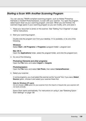 Page 138Scanning138
Starting a Scan With Another Scanning Program
You can use any TWAIN-compliant scanning program, such as Adobe Photoshop 
Elements or ArcSoft PhotoImpression, to scan with your scanner. You open the program, 
select Epson Scan as your scanning program, and scan. When you are finished, the 
scanned image opens in your scanning program so you can modify, print, and save it.
1. Place your document or photo on the scanner. See Setting Your Originals on page 
129 for instructions.
2. Start your...