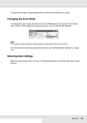 Page 142Scanning142
The scanned image is automatically saved in the file and location you chose.
Changing the Scan Mode
To change the scan mode, click the arrow in the Mode box at the top right of the Epson 
Scan window. Then select the mode you want to use from the list that appears.
Note:
The mode you select remains in effect when you start Epson Scan the next time.
For instructions on scanning using these modes, see Selecting Basic Settings on page 
142.
Selecting Basic Settings
When you start Epson Scan in...