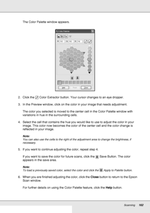 Page 162Scanning162
The Color Palette window appears.
2. Click the  Color Extractor button. Your cursor changes to an eye dropper.
3. In the Preview window, click on the color in your image that needs adjustment.
The color you selected is moved to the center cell in the Color Palette window with 
variations in hue in the surrounding cells.
4. Select the cell that contains the hue you would like to use to adjust the color in your 
image. This color now becomes the color of the center cell and the color change is...