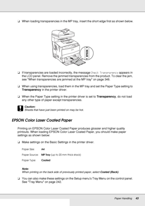 Page 43Paper Handling43
❏When loading transparencies in the MP tray, insert the short edge first as shown below.
❏If transparencies are loaded incorrectly, the message Check Transparency appears in 
the LCD panel. Remove the jammed transparencies from the product. To clear the jam, 
see When transparencies are jammed at the MP tray on page 348.
❏When using transparencies, load them in the MP tray and set the Paper Type setting to 
Transparency in the printer driver.
❏When the Paper Type setting in the printer...