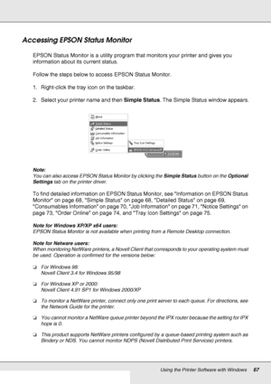 Page 67Using the Printer Software with Windows67
Accessing EPSON Status Monitor
EPSON Status Monitor is a utility program that monitors your printer and gives you 
information about its current status.
Follow the steps below to access EPSON Status Monitor.
1. Right-click the tray icon on the taskbar.
2. Select your printer name and then Simple Status. The Simple Status window appears.
Note:
You can also access EPSON Status Monitor by clicking the Simple Status button on the Optional 
Settings tab on the printer...