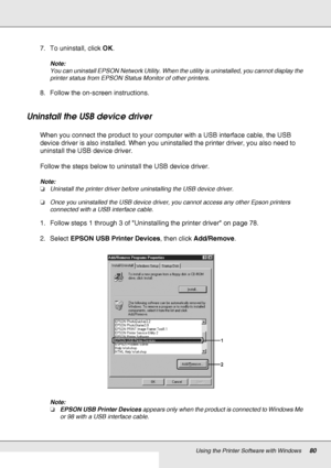 Page 80Using the Printer Software with Windows80
7. To uninstall, click OK.
Note:
You can uninstall EPSON Network Utility. When the utility is uninstalled, you cannot display the 
printer status from EPSON Status Monitor of other printers.
8. Follow the on-screen instructions.
Uninstall the USB device driver
When you connect the product to your computer with a USB interface cable, the USB 
device driver is also installed. When you uninstalled the printer driver, you also need to 
uninstall the USB device...