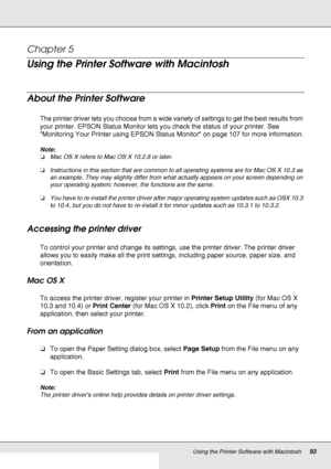 Page 93Using the Printer Software with Macintosh93
Chapter 5 
Using the Printer Software with Macintosh
About the Printer Software
The printer driver lets you choose from a wide variety of settings to get the best results from 
your printer. EPSON Status Monitor lets you check the status of your printer. See 
Monitoring Your Printer using EPSON Status Monitor on page 107 for more information.
Note:
❏Mac OS X refers to Mac OS X 10.2.8 or later.
❏Instructions in this section that are common to all operating...