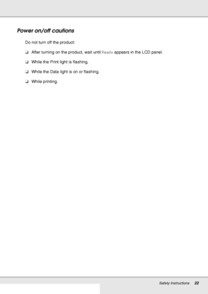 Page 22Safety Instructions22
Power on/off cautions
Do not turn off the product:
❏After turning on the product, wait until Ready appears in the LCD panel.
❏While the Print light is flashing.
❏While the Data light is on or flashing.
❏While printing.
 