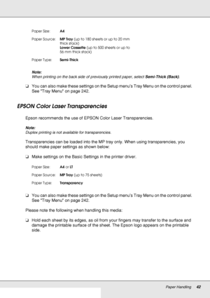 Page 42Paper Handling42
Note:
When printing on the back side of previously printed paper, select Semi-Thick (Back).
❏You can also make these settings on the Setup menu’s Tray Menu on the control panel. 
See Tray Menu on page 242.
EPSON Color Laser Transparencies
Epson recommends the use of EPSON Color Laser Transparencies.
Note:
Duplex printing is not available for transparencies.
Transparencies can be loaded into the MP tray only. When using transparencies, you 
should make paper settings as shown below:
❏Make...