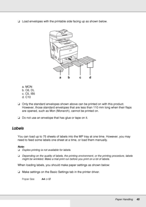 Page 45Paper Handling45
❏Load envelopes with the printable side facing up as shown below.
a. MON
b. C6, DL
c. C5, IB5
d. C10
❏Only the standard envelopes shown above can be printed on with this product. 
However, those standard envelopes that are less than 110 mm long when their flaps 
are opened, such as Mon (Monarch), cannot be printed on.
❏Do not use an envelope that has glue or tape on it.
Labels
You can load up to 75 sheets of labels into the MP tray at one time. However, you may 
need to feed some labels...