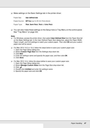 Page 47Paper Handling47
❏Make settings on the Basic Settings tab in the printer driver.
❏You can also make these settings on the Setup menu’s Tray Menu on the control panel. 
See Tray Menu on page 242.
Note:
❏For Windows, access the printer driver, then select User-Defined Size from the Paper Size list 
on the Basic Settings tab. In the User Defined Paper Size dialog box, adjust the Paper Width, 
Paper Length, and Unit settings to match your custom paper. Then click OK and your custom 
paper size will be saved....