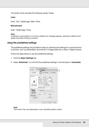 Page 50Using the Printer Software with Windows50
The printer driver provides the following quality modes.
Color
Draft, Text, Text&Image, Web, Photo
Monochrome
Draft, Text&Image, Photo
Note:
If printing is unsuccessful or a memory-related error message appears, selecting a different print 
quality may allow printing to proceed.
Using the predefined settings 
The predefined settings are provided to help you optimize print settings for a particular kind 
of printout, such as presentation documents or images taken...