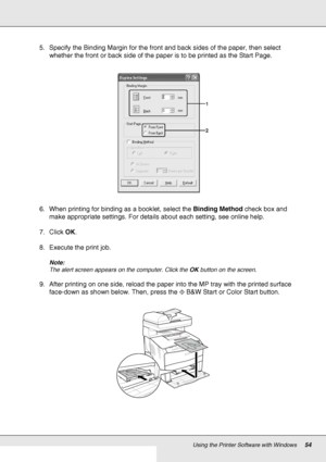 Page 54Using the Printer Software with Windows54
5. Specify the Binding Margin for the front and back sides of the paper, then select 
whether the front or back side of the paper is to be printed as the Start Page.
6. When printing for binding as a booklet, select the Binding Method check box and 
make appropriate settings. For details about each setting, see online help.
7. Click OK.
8. Execute the print job.
Note:
The alert screen appears on the computer. Click the OK button on the screen.
9. After printing...