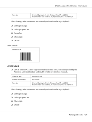 Page 124Font size 60 pt to150 pt (up to 96 pt in Windows Vista, XP, and 2000).
Recommended sizes are 60 pt, 75 pt (standard), 112.5 pt and 150 pt.
The following codes are inserted automatically and need not be input by hand:
❏Left/Right margin
❏Left/Right guard bar
❏Center bar
❏Check digit
❏OCR-B
Print Sample
EPSON UPC-A
EPSON UPC-E
❏UPC-E is the UPC-A zero-suppression (deletes extra zeros) bar code specified by the
American Universal Product Code (UPC Symbol Specification Manual).
Character type Numbers (0 to...