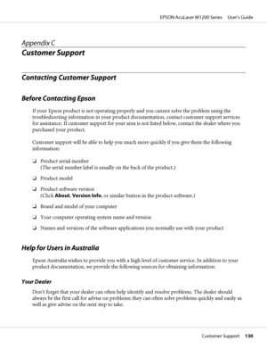 Page 130Appendix C
Customer Support
Contacting Customer Support
Before Contacting Epson
If your Epson product is not operating properly and you cannot solve the problem using the
troubleshooting information in your product documentation, contact customer support services
for assistance. If customer support for your area is not listed below, contact the dealer where you
purchased your product.
Customer support will be able to help you much more quickly if you give them the following
information:
❏Product serial...