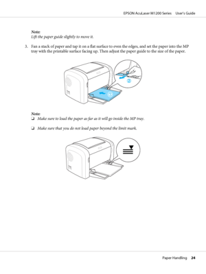 Page 24Note:
Lift the paper guide slightly to move it.
3. Fan a stack of paper and tap it on a flat surface to even the edges, and set the paper into the MP
tray with the printable surface facing up. Then adjust the paper guide to the size of the paper.
Note:
❏Make sure to load the paper as far as it will go inside the MP tray.
❏Make sure that you do not load paper beyond the limit mark.
EPSON AcuLaser M1200 Series     User’s Guide
Paper Handling     24
 