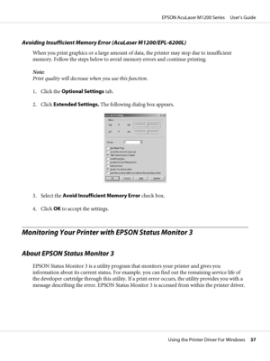 Page 37Avoiding Insufficient Memory Error (AcuLaser M1200/EPL-6200L)
When you print graphics or a large amount of data, the printer may stop due to insufficient
memory. Follow the steps below to avoid memory errors and continue printing.
Note:
Print quality will decrease when you use this function.
1. Click the Optional Settings tab.
2. Click Extended Settings. The following dialog box appears.
3. Select the Avoid Insufficient Memory Error check box.
4. Click OK to accept the settings.
Monitoring Your Printer...