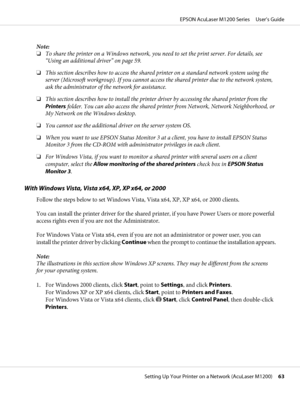 Page 63Note:
❏To share the printer on a Windows network, you need to set the print server. For details, see
“Using an additional driver” on page 59.
❏This section describes how to access the shared printer on a standard network system using the
server (Microsoft workgroup). If you cannot access the shared printer due to the network system,
ask the administrator of the network for assistance.
❏This section describes how to install the printer driver by accessing the shared printer from the
Printers folder. You...