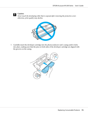 Page 73c
Caution:
Never touch the developing roller that is exposed after removing the protective cover;
otherwise, print quality may decline.
7. Carefully insert the developer cartridge into the photoconductor unit’s casing until it clicks
into place, making sure that the pins on both sides of the developer cartridge are aligned with
the grooves on the casing.
EPSON AcuLaser M1200 Series     User’s Guide
Replacing Consumable Products     73
 