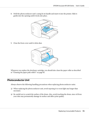 Page 748. Hold the photoconductor unit’s casing by its handle and insert it into the printer. Slide it
gently into the opening until it locks into place.
9. Close the front cover until it clicks shut.
Whenever you replace the developer cartridge, you should also clean the paper roller as described
in “Cleaning the paper path rollers” on page 83.
Photoconductor Unit
Always observe the following handling precautions when replacing photoconductor units:
❏When replacing the photoconductor unit, avoid exposing it to...