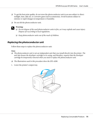 Page 75❏To get the best print quality, do not store the photoconductor unit in an area subject to direct
sunlight, dust, salty air, or corrosive gases (such as ammonia). Avoid locations subject to
extreme or rapid changes in temperature or humidity.
❏Do not tilt the photoconductor unit.
w
Warning:
❏Do not dispose of the used photoconductor units in fire, as it may explode and cause injury.
Dispose of it according to local regulations.
❏Keep photoconductor units out of the reach of children.
Replacing the...