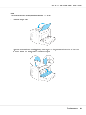 Page 98Note:
The illustrations used in this procedure show the EPL-6200.
1. Close the output tray.
2. Open the printer’s front cover by placing your fingers on the grooves on both sides of the cover
as shown below, and then pull the cover towards you.
EPSON AcuLaser M1200 Series     User’s Guide
Troubleshooting     98
 