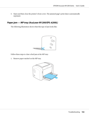 Page 1025. Open and then close the printer’s front cover. The jammed page’s print data is automatically
reprinted.
Paper jam — MP tray (AcuLaser M1200/EPL-6200L)
The following illustration shows what this type of jam looks like:
Follow these steps to clear a feed jam at the MP tray:
1. Remove paper stacked on the MP tray.
EPSON AcuLaser M1200 Series     User’s Guide
Troubleshooting     102
 