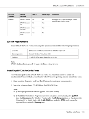 Page 118Bar code
StandardEPSON
BarCodeOCR-BCheck DigitComments
Codabar EPSON Codabar No No Printing of OCR-B and check digits can be
specified with the font name.
EPSON Codabar
CDNo Yes
EPSON Codabar
CD NumYes Yes
EPSON Codabar
NumYes No
System requirements
To use EPSON BarCode Fonts, your computer system should meet the following requirements:
Computer IBM PC series or IBM compatible with an i386SX or higher CPU
Operating system Microsoft Windows Vista, XP, or 2000
Hard disk 15 to 30 KB of free space, depending...