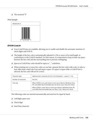 Page 125❏The numeral “0”
Print Sample
EPSON UPC-E
EPSON Code39
❏Four Code39 fonts are available, allowing you to enable and disable the automatic insertion of
check digits and OCR-B.
❏The height of the bar code is automatically adjusted to 15% or more of its total length, in
conformance to the Code39 standard. For this reason, it is important to keep at least one space
between the bar code and the surrounding text to prevent overlapping.
❏Spaces in Code39 bar codes should be input as “_” underbars.
❏When...