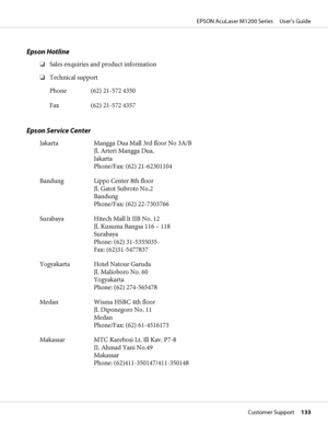 Page 133Epson Hotline
❏Sales enquiries and product information
❏Technical support
Phone (62) 21-572 4350
Fax (62) 21-572 4357
Epson Service Center
Jakarta Mangga Dua Mall 3rd floor No 3A/B
Jl. Arteri Mangga Dua,
Jakarta
Phone/Fax: (62) 21-62301104
Bandung Lippo Center 8th floor
Jl. Gatot Subroto No.2
Bandung
Phone/Fax: (62) 22-7303766
Surabaya Hitech Mall lt IIB No. 12
Jl. Kusuma Bangsa 116 – 118
Surabaya
Phone: (62) 31-5355035
Fax: (62)31-5477837
Yogyakarta Hotel Natour Garuda
Jl. Malioboro No. 60
Yogyakarta...
