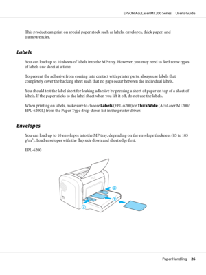 Page 26This product can print on special paper stock such as labels, envelopes, thick paper, and
transparencies.
Labels
You can load up to 10 sheets of labels into the MP tray. However, you may need to feed some types
of labels one sheet at a time.
To prevent the adhesive from coming into contact with printer parts, always use labels that
completely cover the backing sheet such that no gaps occur between the individual labels.
You should test the label sheet for leaking adhesive by pressing a sheet of paper on...