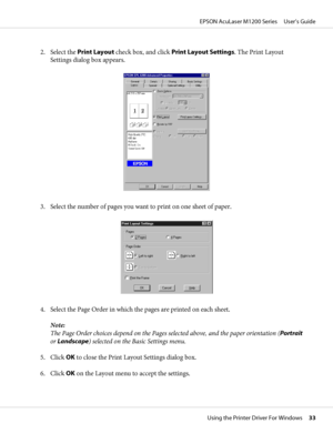 Page 332. Select the Print Layout check box, and click Print Layout Settings. The Print Layout
Settings dialog box appears.
3. Select the number of pages you want to print on one sheet of paper.
4. Select the Page Order in which the pages are printed on each sheet.
Note:
The Page Order choices depend on the Pages selected above, and the paper orientation (Portrait
or Landscape) selected on the Basic Settings menu.
5. Click OK to close the Print Layout Settings dialog box.
6. Click OK on the Layout menu to...