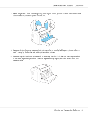 Page 812. Open the printer’s front cover by placing your fingers on the grooves on both sides of the cover
as shown below, and then pull it towards you.
3. Remove the developer cartridge and the photoconductor unit by holding the photoconductor
unit’s casing by the handle and pulling it out of the printer.
4. Remove any dirt inside the printer with a clean, dry, lint-free cloth. Do not use compressed air.
If you have paper feed problems, clean the paper roller by wiping the roller with a clean, dry,
lint-free...